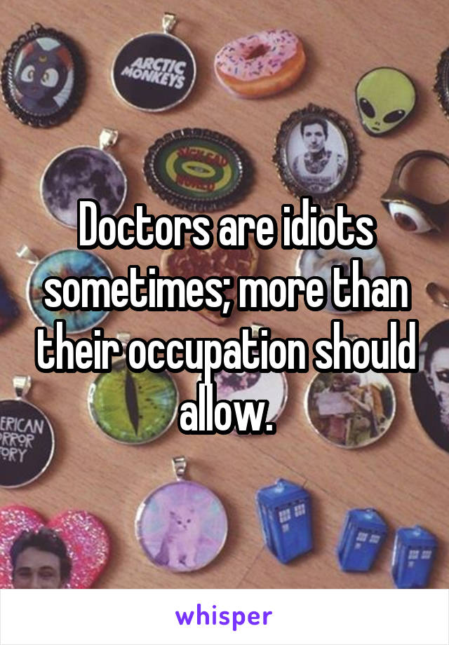 Doctors are idiots sometimes; more than their occupation should allow.