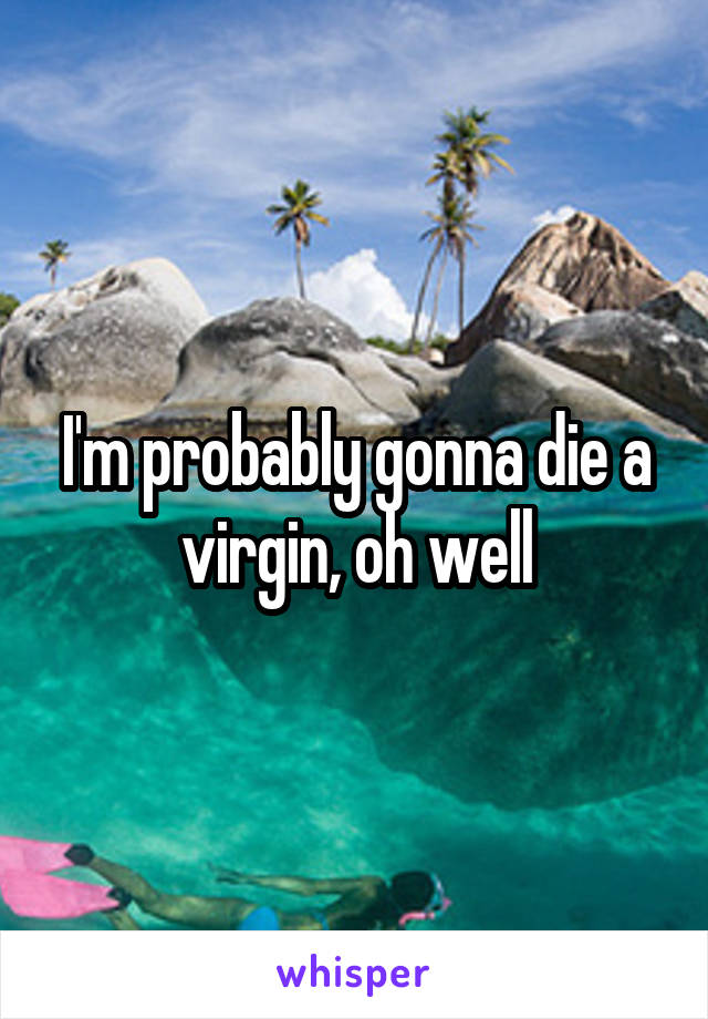 I'm probably gonna die a virgin, oh well