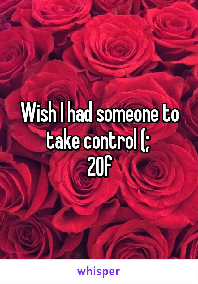 Wish I had someone to take control (; 
20f