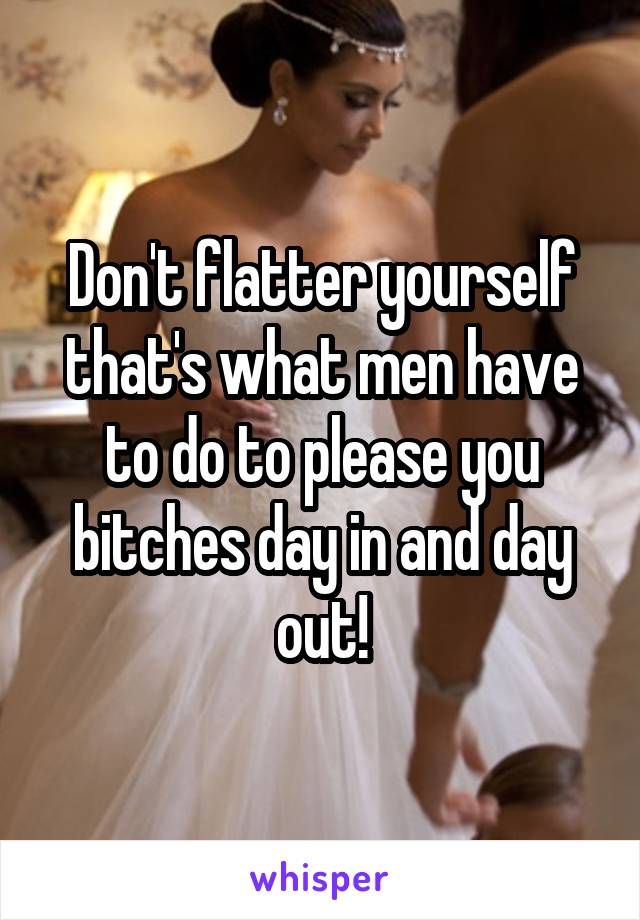 Don't flatter yourself that's what men have to do to please you bitches day in and day out!