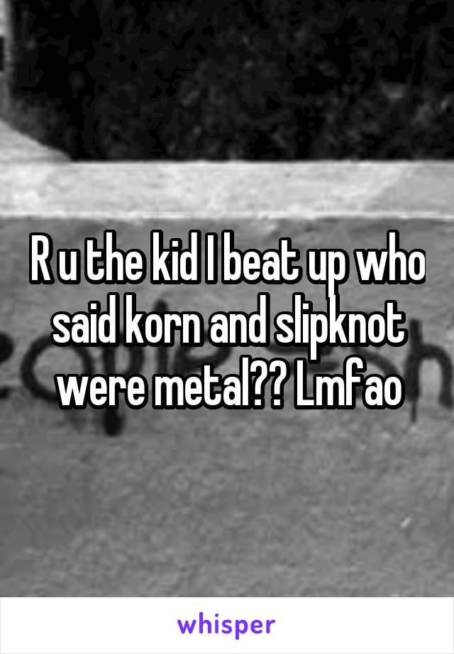 R u the kid I beat up who said korn and slipknot were metal?? Lmfao