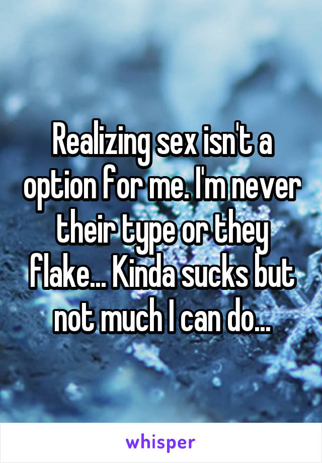 Realizing sex isn't a option for me. I'm never their type or they flake... Kinda sucks but not much I can do...