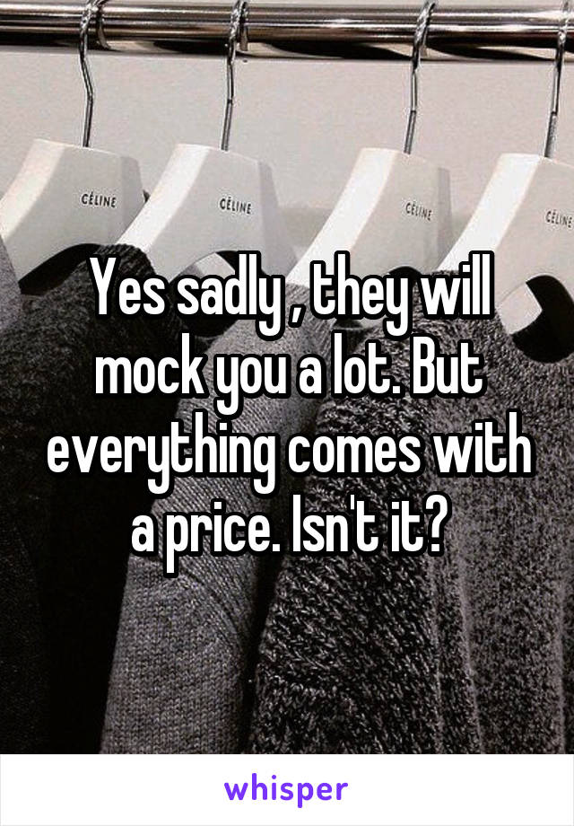 Yes sadly , they will mock you a lot. But everything comes with a price. Isn't it?
