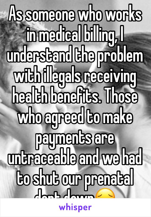 As someone who works in medical billing, I understand the problem with illegals receiving health benefits. Those who agreed to make payments are untraceable and we had to shut our prenatal dept down😔