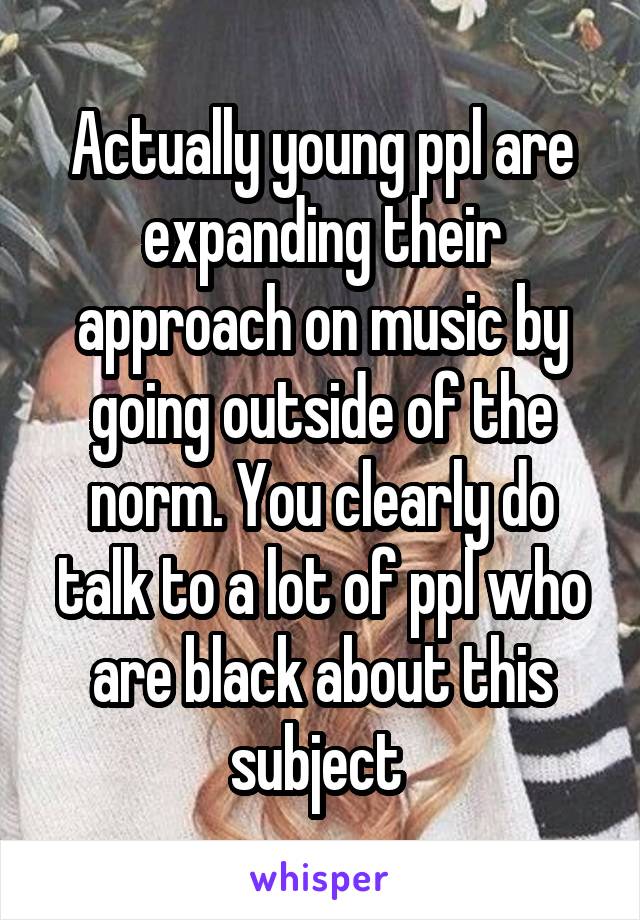 Actually young ppl are expanding their approach on music by going outside of the norm. You clearly do talk to a lot of ppl who are black about this subject 