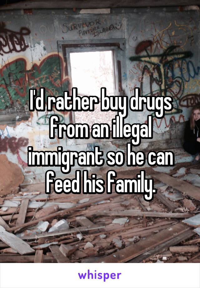 I'd rather buy drugs from an illegal immigrant so he can feed his family.