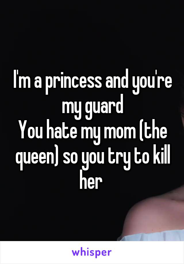 I'm a princess and you're my guard
You hate my mom (the queen) so you try to kill her 