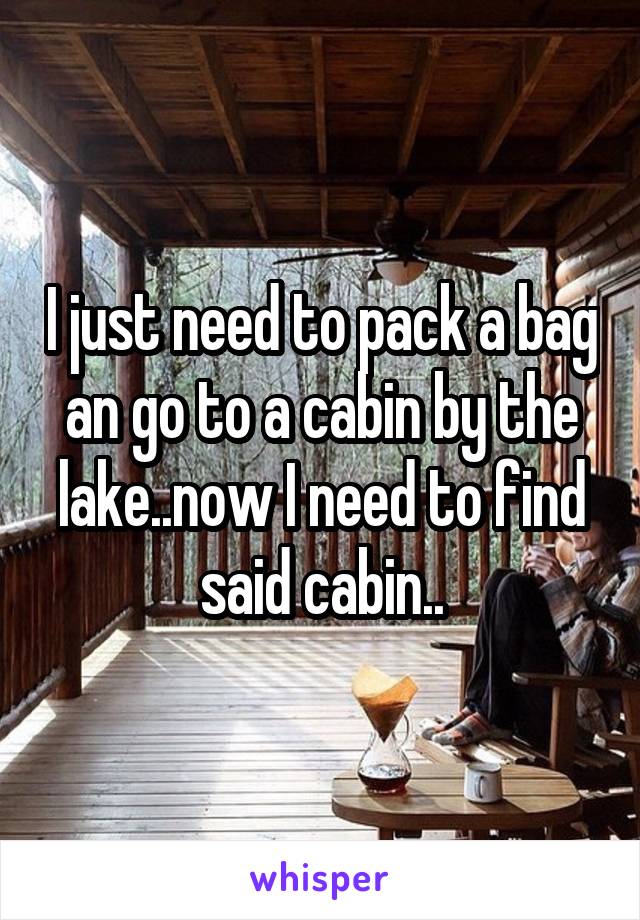 I just need to pack a bag an go to a cabin by the lake..now I need to find said cabin..