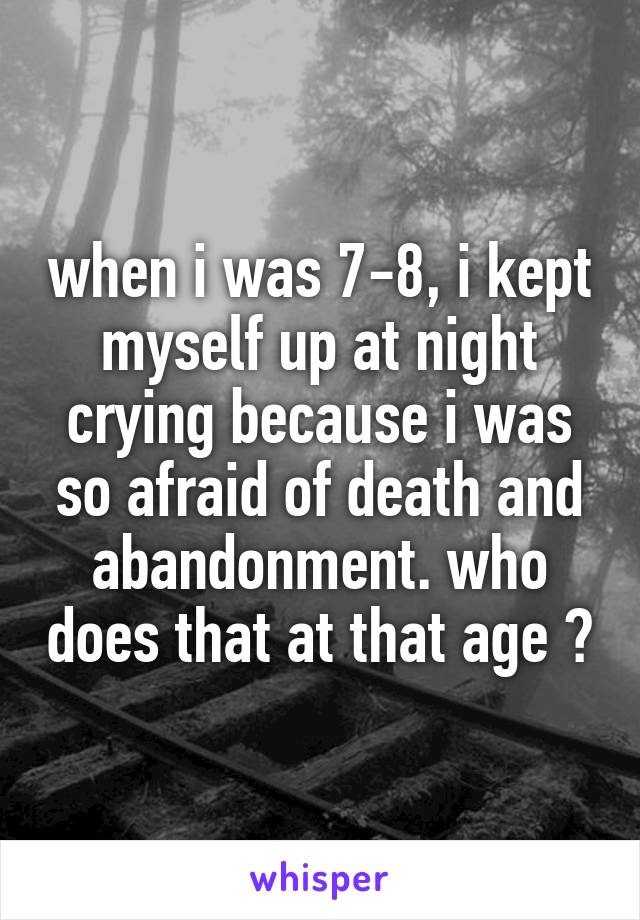 when i was 7-8, i kept myself up at night crying because i was so afraid of death and abandonment. who does that at that age ?