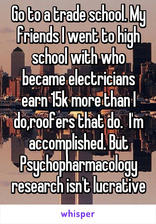 Go to a trade school. My friends I went to high school with who became electricians earn 15k more than I do,roofers that do.  I'm accomplished. But Psychopharmacology research isn't lucrative 