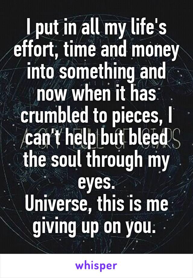 I put in all my life's effort, time and money into something and now when it has crumbled to pieces, I can't help but bleed the soul through my eyes.
Universe, this is me giving up on you. 

