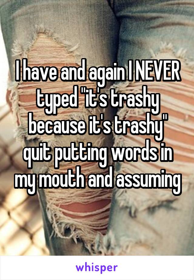 I have and again I NEVER typed "it's trashy because it's trashy" quit putting words in my mouth and assuming 