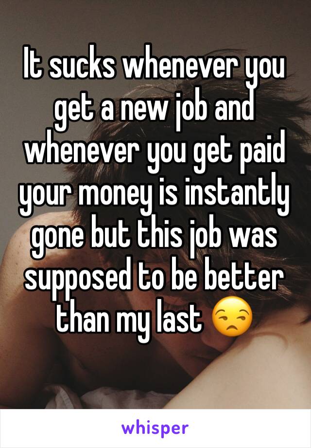 It sucks whenever you get a new job and whenever you get paid your money is instantly gone but this job was supposed to be better than my last 😒