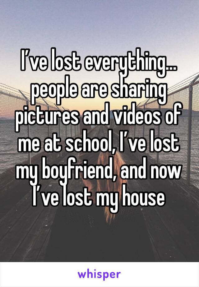 I’ve lost everything... people are sharing pictures and videos of me at school, I’ve lost my boyfriend, and now I’ve lost my house