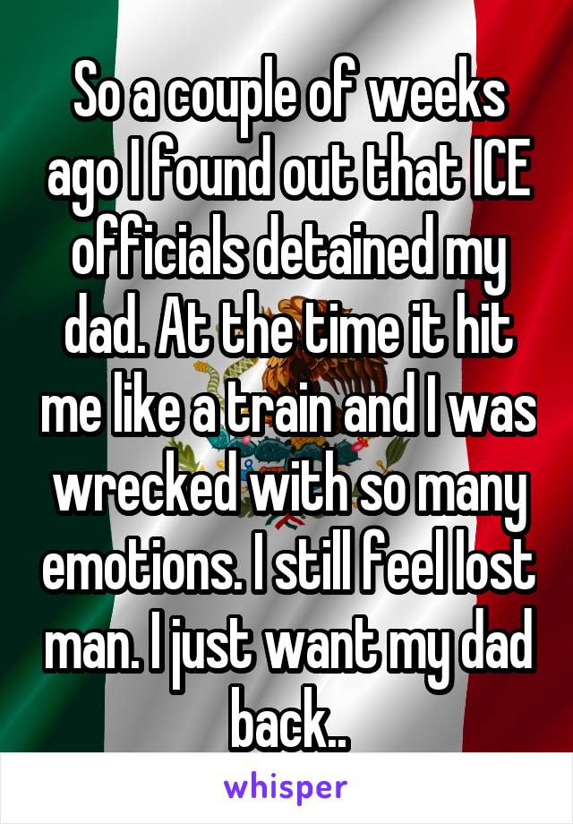 So a couple of weeks ago I found out that ICE officials detained my dad. At the time it hit me like a train and I was wrecked with so many emotions. I still feel lost man. I just want my dad back..