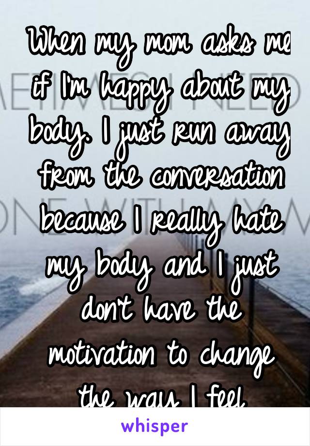 When my mom asks me if I'm happy about my body. I just run away from the conversation because I really hate my body and I just don't have the motivation to change the way I feel