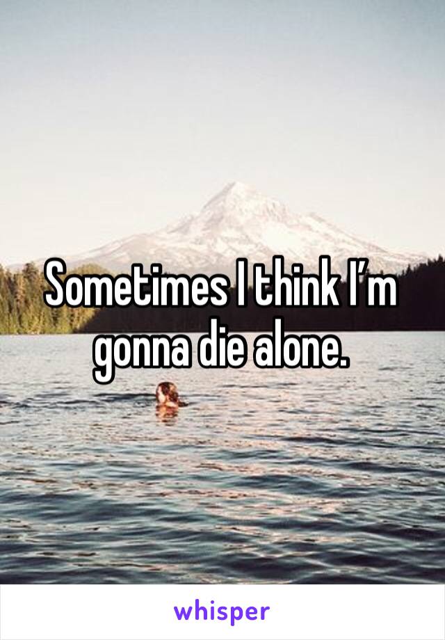 Sometimes I think I’m gonna die alone.