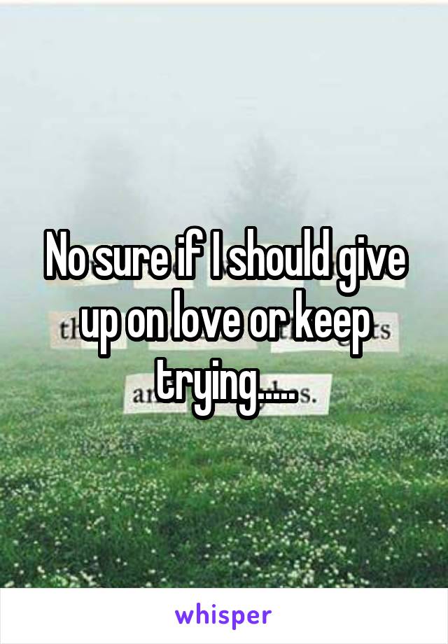 No sure if I should give up on love or keep trying.....