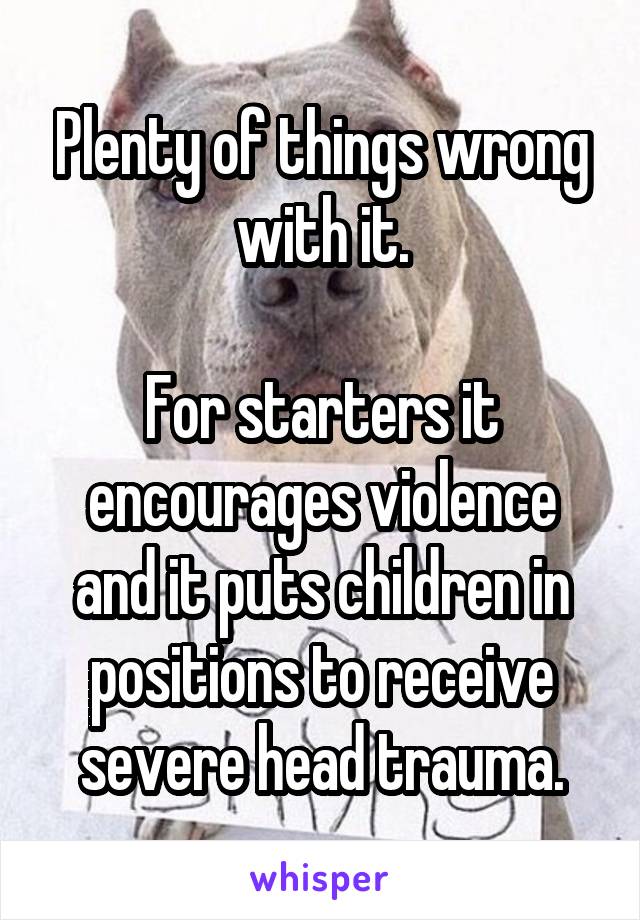 Plenty of things wrong with it.

For starters it encourages violence and it puts children in positions to receive severe head trauma.