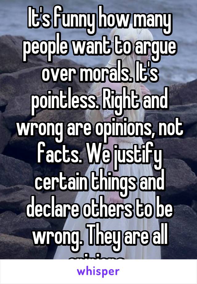 It's funny how many people want to argue over morals. It's pointless. Right and wrong are opinions, not facts. We justify certain things and declare others to be wrong. They are all opinions. 