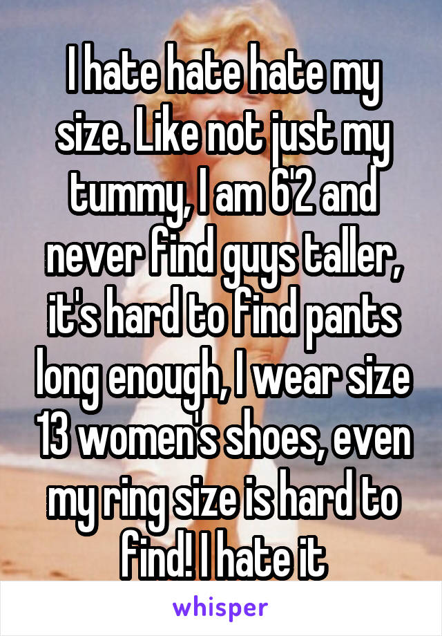 I hate hate hate my size. Like not just my tummy, I am 6'2 and never find guys taller, it's hard to find pants long enough, I wear size 13 women's shoes, even my ring size is hard to find! I hate it