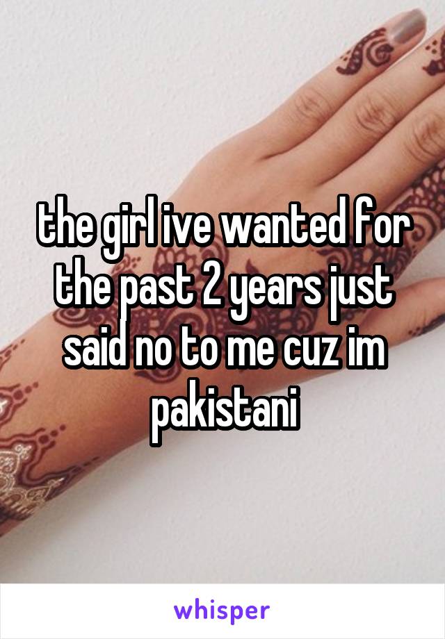 the girl ive wanted for the past 2 years just said no to me cuz im pakistani