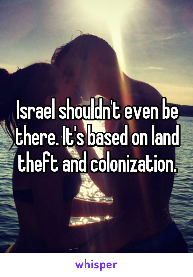 Israel shouldn't even be there. It's based on land theft and colonization.