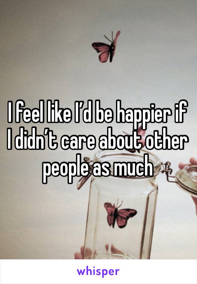 I feel like I’d be happier if I didn’t care about other people as much 