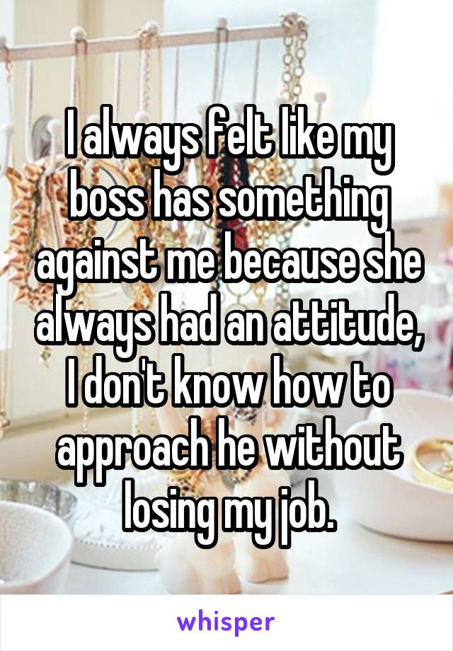 I always felt like my boss has something against me because she always had an attitude, I don't know how to approach he without losing my job.