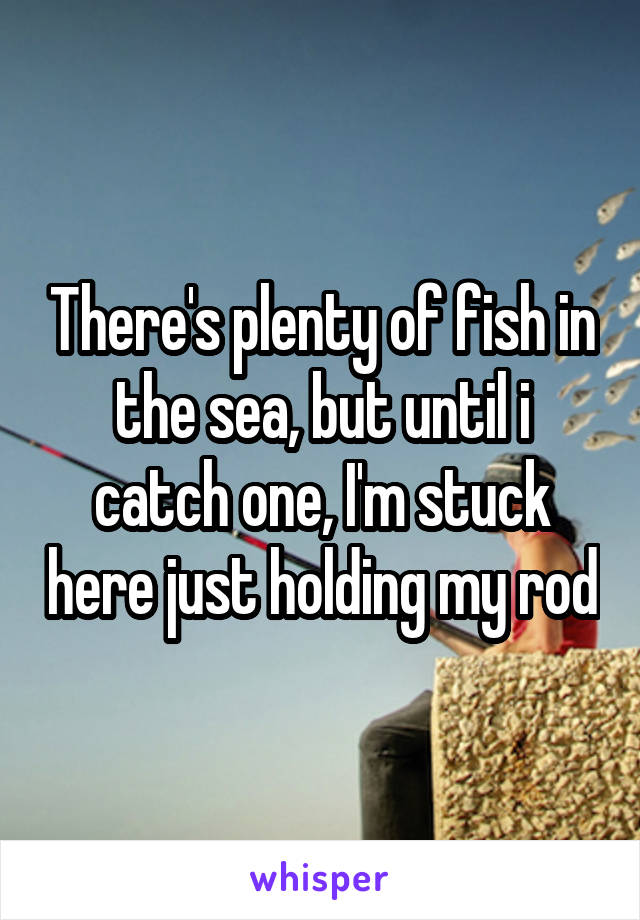 There's plenty of fish in the sea, but until i catch one, I'm stuck here just holding my rod