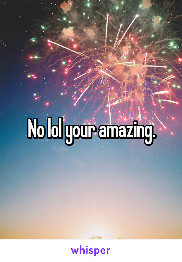 No lol your amazing.