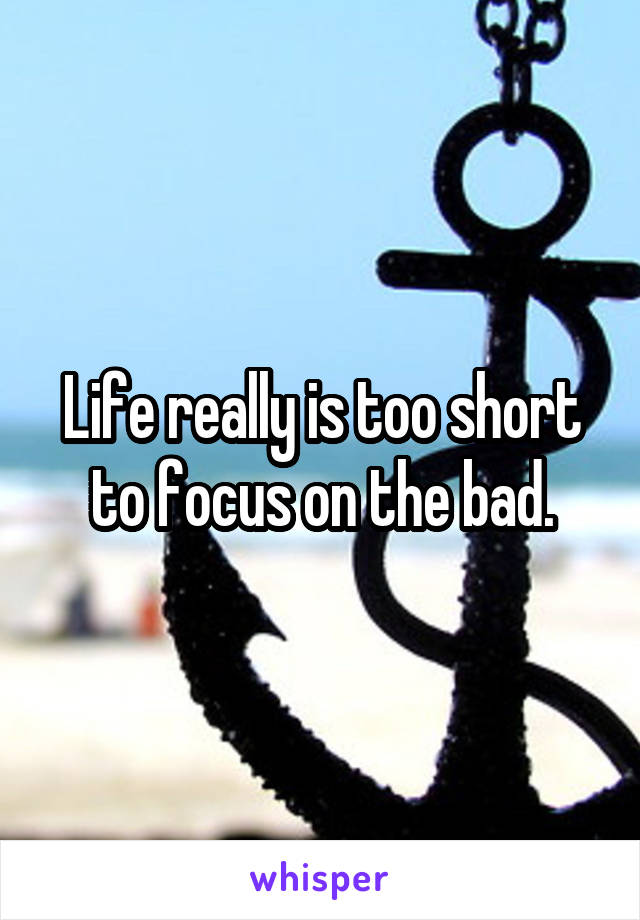 Life really is too short to focus on the bad.