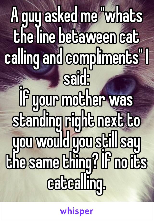 A guy asked me "whats the line betaween cat calling and compliments" I said:
İf your mother was standing right next to you would you still say the same thing? İf no its catcalling.