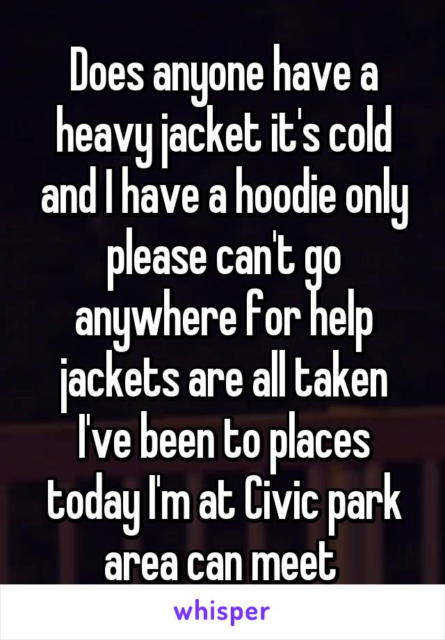 Does anyone have a heavy jacket it's cold and I have a hoodie only please can't go anywhere for help jackets are all taken I've been to places today I'm at Civic park area can meet 