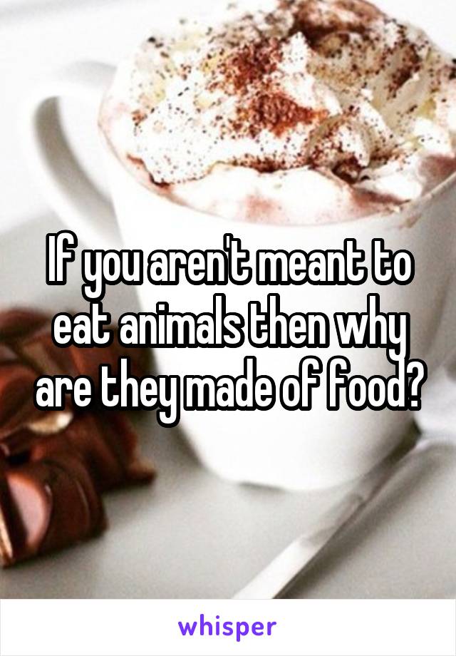 If you aren't meant to eat animals then why are they made of food?
