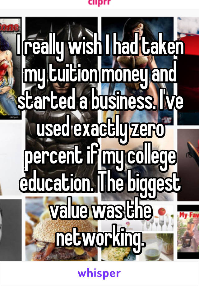 I really wish I had taken my tuition money and started a business. I've used exactly zero percent if my college education. The biggest value was the networking.