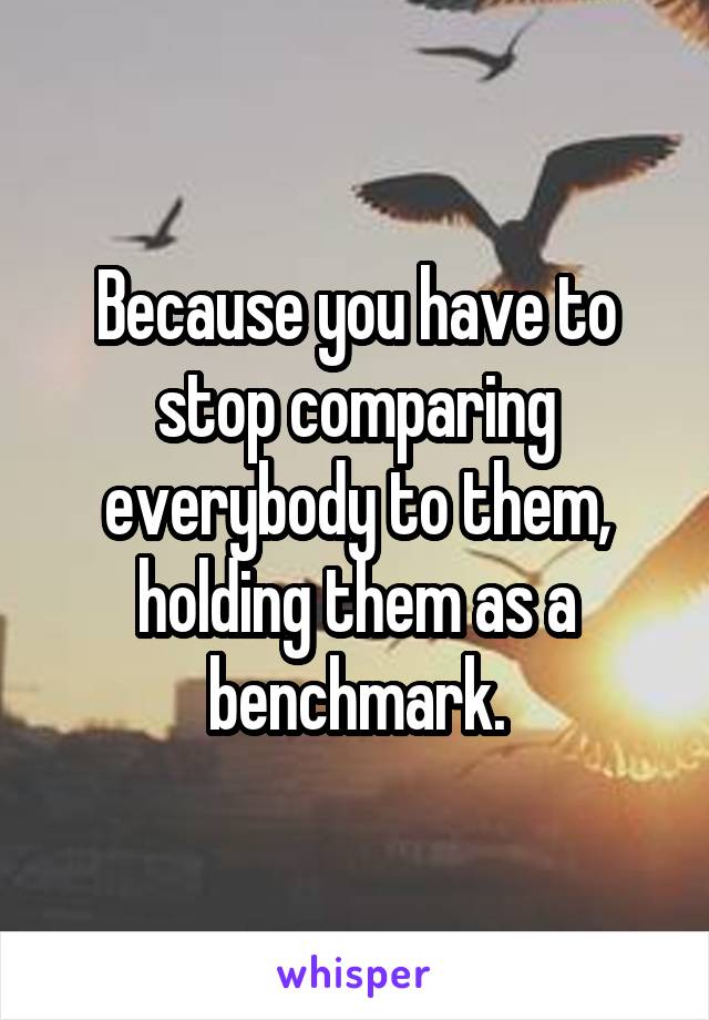 Because you have to stop comparing everybody to them, holding them as a benchmark.