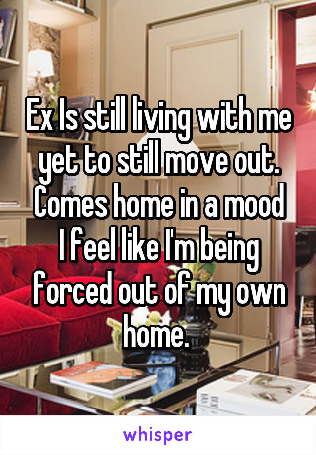 Ex Is still living with me yet to still move out. Comes home in a mood
I feel like I'm being forced out of my own home. 