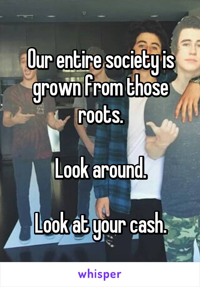 Our entire society is grown from those roots.

Look around.

Look at your cash.