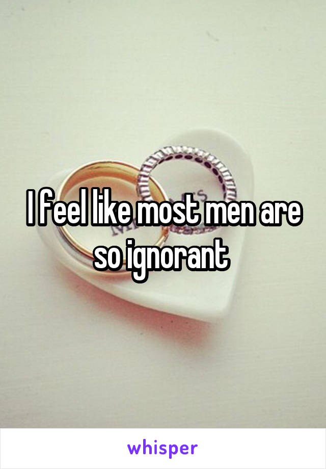 I feel like most men are so ignorant 