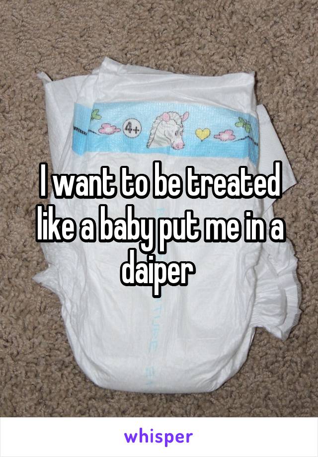 I want to be treated like a baby put me in a daiper 
