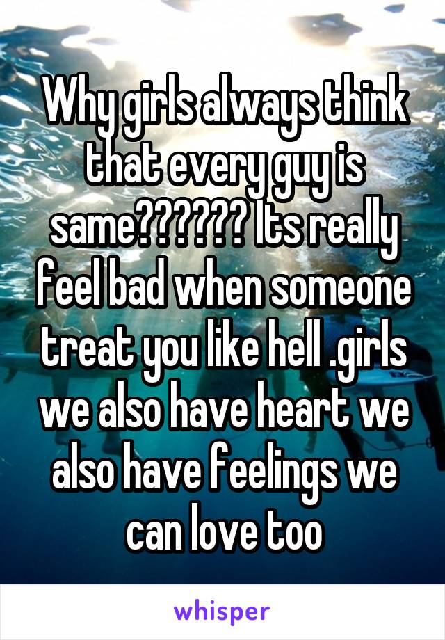 Why girls always think that every guy is same?????? Its really feel bad when someone treat you like hell .girls we also have heart we also have feelings we can love too