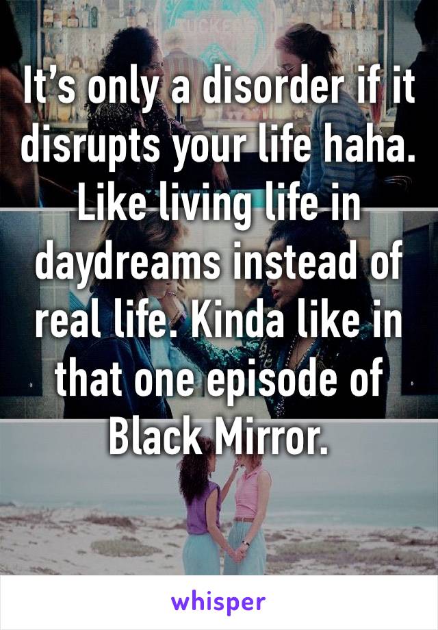 It’s only a disorder if it disrupts your life haha. Like living life in daydreams instead of real life. Kinda like in that one episode of Black Mirror.