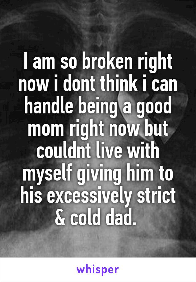 I am so broken right now i dont think i can handle being a good mom right now but couldnt live with myself giving him to his excessively strict & cold dad. 