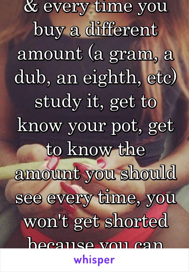 & every time you buy a different amount (a gram, a dub, an eighth, etc) study it, get to know your pot, get to know the amount you should see every time, you won't get shorted because you can tell
