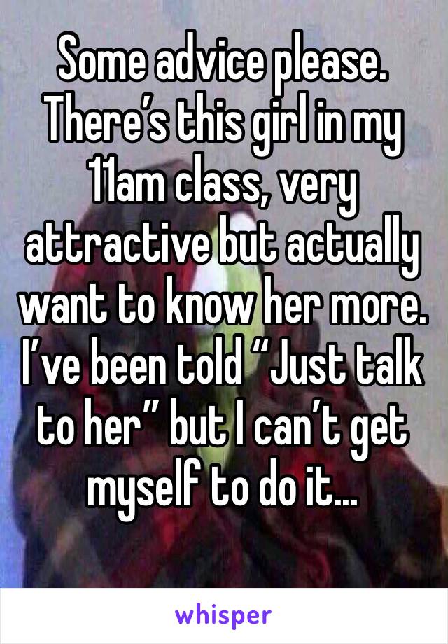 Some advice please. There’s this girl in my 11am class, very attractive but actually want to know her more. I’ve been told “Just talk to her” but I can’t get 
myself to do it... 
