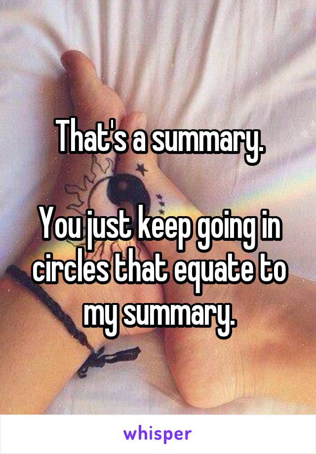 That's a summary.

You just keep going in circles that equate to my summary.