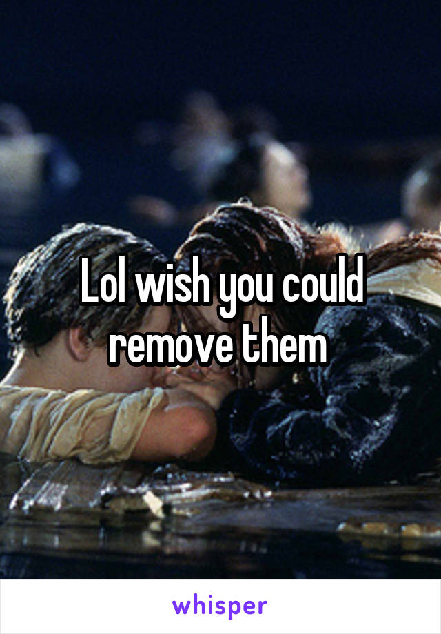 Lol wish you could remove them 