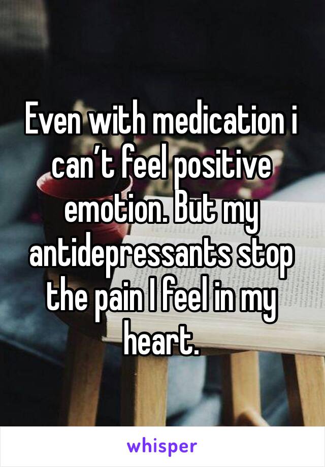 Even with medication i can’t feel positive emotion. But my antidepressants stop the pain I feel in my heart.
