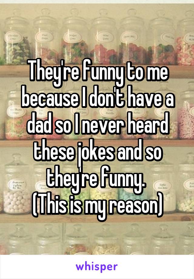 They're funny to me because I don't have a dad so I never heard these jokes and so they're funny. 
(This is my reason)